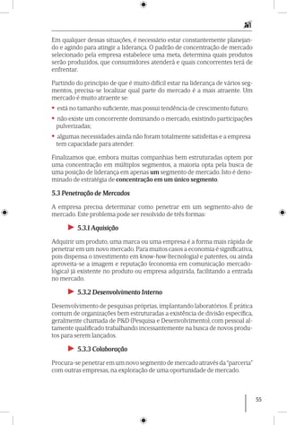 55
Em qualquer dessas situações, é necessário estar constantemente planejan-
do e agindo para atingir a liderança. O padrão de concentração de mercado
selecionado pela empresa estabelece uma meta, determina quais produtos
serão produzidos, que consumidores atenderá e quais concorrentes terá de
enfrentar.
Partindo do princípio de que é muito difícil estar na liderança de vários seg-
mentos, precisa-se localizar qual parte do mercado é a mais atraente. Um
mercado é muito atraen­te se:
• está no tamanho suficiente, mas possui tendência de crescimento futuro;
• não existe um concorrente dominando o mercado, existindo participações
pulverizadas;
• algumas necessidades ainda não foram totalmente satisfeitas e a empresa
tem capacidade para atender.
Finalizamos que, embora muitas companhias bem estruturadas optem por
uma concentração em múltiplos segmentos, a maioria opta pela busca de
uma posição de liderança em apenas um segmento de mercado. Isto é deno-
minado de estratégia de concentração em um único segmento.
5.3 Penetração de Mercados
A empresa precisa determinar como penetrar em um segmento-alvo de
mercado. Este problema pode ser resolvido de três formas:
►► 5.3.1 Aquisição
Adquirir um produto, uma marca ou uma empresa é a forma mais rápida de
penetrar em um novo mercado. Para muitos casos a economia é significativa,
pois dispensa o investimento em know-how (tecnologia) e patentes, ou ainda
aproveita-se a imagem e reputação (economia em comunicação mercado­
lógica) já existente no produto ou empresa adquirida, facilitando a entrada
no mercado.
►► 5.3.2 Desenvolvimento Interno
Desenvolvimento de pesquisas próprias, implantando laboratórios. É prática
comum de organizações bem estruturadas a existência de divisão específica,
geralmente chamada de P&D (Pesquisa e Desenvolvimento), com pessoal al-
tamente qualificado trabalhando incessantemente na busca de novos produ-
tos para serem lançados.
►► 5.3.3 Colaboração
Procura-se penetrar em um novo segmento de mercado através da “parceria”
com outras empresas, na exploração de uma oportunidade de mercado.
 
