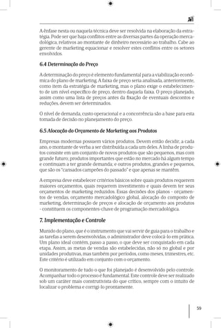 59
A ênfase nesta ou naquela técnica deve ser resolvida na elaboração da estra-
tégia. Pode ser que haja conflitos entre as diversas partes da operação merca-
dológica, relativos ao montante de dinheiro necessário ao trabalho. Cabe ao
gerente de marketing equacio­nar e resolver estes conflitos entre os setores
envolvidos.
6.4 Determinação do Preço
A determinação do preço é elemento fundamental para a viabilização econô-
mica do plano de marketing. A faixa de preço seria analisada, anteriormente,
como item da estratégia de marketing, mas o plano exige o estabelecimen-
to de um nível específico de preço, dentro daquela faixa. O preço planejado,
assim como uma lista de preços antes da fixação de eventuais descontos e
reduções, devem ser determinados.
O nível de demanda, custo operacional e a concorrência são a base para esta
tomada de decisão no planejamento do preço.
6.5 Alocação do Orçamento de Marketing aos Produtos
Empresas modernas possuem vários produtos. Devem então decidir, a cada
ano, o montante de verba a ser distribuída a cada um deles.A linha de produ-
tos consiste em um conjunto de novos produtos que são pequenos, mas com
grande futuro; produtos importantes que estão no mercado há algum tempo
e continuam a ter grande demanda; e outros produtos, grandes e pequenos,
que são os “cansados campeões do passado” e que apenas se mantêm.
A empresa deve estabelecer critérios básicos sobre quais produtos requerem
maiores orçamentos, quais requerem investimento e quais devem ter seus
orçamentos de marketing reduzidos. Essas decisões dos planos - orçamen-
tos de vendas, orçamento mer­cadológico global, alocação do composto de
marketing, determinação de preços e alocação de orçamento aos produtos
- constituem os componentes-chave de programação merca­dológica.
7. Implementação e Controle
Munido do plano, que é o instrumento que vai servir de guia para o trabalho e
as tarefas a serem desenvolvidas, o administrador deve colocá-lo em prática.
Um plano ideal contém, passo a passo, o que deve ser conquistado em cada
etapa. Assim, as metas de vendas são estabelecidas, não só no global e por
unidades produtivas, mas também por períodos, como meses, trimestres, etc.
Este critério é utilizado em conjunto com o orçamento.
O monitoramento de tudo o que foi planejado é desenvolvido pelo controle.
Acompanhar todo o processo é fundamental.Este controle deve ser realizado
sob um caráter mais construtivista do que crítico, sempre com o intuito de
localizar o problema e corrigi-lo prontamente.
 