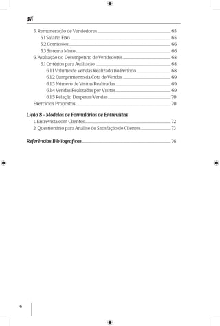 6
5. Remuneração de Vendedores.................................................................................... 65
5.1 Salário Fixo.................................................................................................................. 65
5.2 Comissões.................................................................................................................... 66
5.3 Sistema Misto............................................................................................................ 66
6. Avaliação do Desempenho de Vendedores....................................................... 68
6.1 Critérios para Avaliação...................................................................................... 68
6.1.1 Volume de Vendas Realizado no Período........................................ 68
6.1.2 Cumprimento da Cota de Vendas....................................................... 69
6.1.3 Número de Visitas Realizadas............................................................... 69
6.1.4 Vendas Realizadas por Visitas............................................................... 69
6.1.5 Relação Despesas/Vendas........................................................................ 70
Exercícios Propostos............................................................................................................ 70
Lição 8 - Modelos de Formulários de Entrevistas
1. Entrevista com Clientes.................................................................................................. 72
2. Questionário para Análise de Satisfação de Clientes................................... 73
Referências Bibliograficas..................................................................................................... 76
 