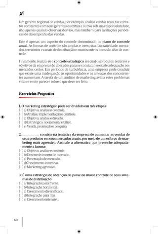 60
Um gerente regional de vendas, por exemplo, analisa vendas reais, faz conta-
tos constantes com seus gerentes distritais e outros sob sua responsabilidade,
não apenas quando observar desvios, mas também para avaliações periódi-
cas do desempenho das vendas.
Este é apenas um aspecto do controle denominado de plano de controle
anual. As formas de controle são amplas e irrestritas. Lucratividade, merca-
dos, territórios e canais de distribuição e muitos outros itens são alvo de con-
trole.
Finalmente, realiza-se o controle estratégico, no qual os produtos, recursos e
objetivos da empresa são checados para se constatar se existe adequação aos
mercados certos. Em períodos de turbulência, uma empresa pode concluir
que existe uma inadequação às oportunidades e as ameaças dos concorren-
tes aumentam. A tarefa de um auditor de marketing avalia estes problemas
vitais e emite parecer sobre o que deve ser feito.
Exercícios Propostos
1. O marketing estratégico pode ser dividido em três etapas:
( ) a) Objetivo, análise e controle.
( ) b) Análise, implementação e controle.
( ) c) Objetivo, análise e direção.
( ) d) Estratégico, operacional e tático.
( ) e) Venda, promoção e pesquisa
2. __________ consiste na tentativa da empresa de aumentar as vendas de
seus produtos em seus mercados atuais, por meio de um esforço de mar-
keting mais agressivo. Assinale a alternativa que preenche adequada-
mente a lacuna:
( ) a) Objetivo, análise e controle.
( ) b) Desenvolvimento de mercado.
( ) c) Penetração de mercado.
( ) d)Crescimento intensivo.
( ) e) Marketing agressivo.
3. É uma estratégia de obtenção de posse ou maior controle de seus siste-
mas de distribuição:
( ) a) Integração para frente.
( ) b) Integração horizontal.
( ) c) Crescimento diversificado.
( ) d) Integração para trás.
( ) e) Crescimento intensivo.
 