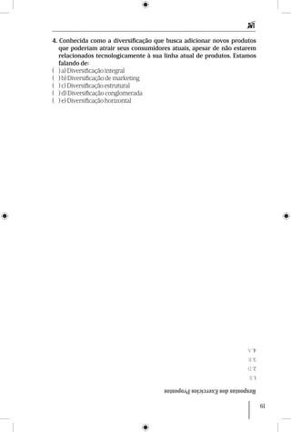 61
4. Conhecida como a diversificação que busca adicionar novos produtos
que poderiam atrair seus consumidores atuais, apesar de não estarem
relacionados tecnologicamente à sua linha atual de produtos. Estamos
falando de:
( ) a) Diversificação integral
( ) b) Diversificação de marketing
( ) c) Diversificação estrutural
( ) d) Diversificação conglomerada
( ) e) Diversificação horizontal
RespostasdosExercíciosPropostos
1.B
2.D
3.B
4.A
 