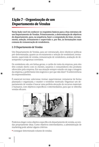 62
Nesta lição você irá conhecer os requisitos básicos para a boa estrutura de
um Departamento de Vendas. Primeiramente, a determinação de objetivos
do departamento, para, na sequência, fazer a composição do time, recruta-
mento, seleção, treinamento e supervisão e, por fim, as formatações mais
comuns de remuneração de vendedores.
1. O Departamento de Vendas
Um Departamento de Vendas, para ser estruturado, deve obedecer políticas
pré-determinadas, quanto ao recrutamento e seleção de vendedores, treina-
mento, supervisão de vendas, remuneração de vendedores, avaliação de de-
sempenho e programas correlatos.
Os vendedores são, em linhas gerais, o cartão de visita da empresa, pois eles
têm contato direto com os clientes, usuários e consumidores dos produtos
oferecidos pela empresa. Em sua atuação sempre estarão em jogo a imagem
da empresa, a performance dos negócios e por que não dizer? A sobrevivência
do empreendimento.
É essencial recrutar, selecionar, treinar, supervisionar, remunerar de forma
planejada e organizada, e manter o vendedor motivado. Organizar um de-
partamento de vendas é buscar uma perfeita alocação de recursos materiais
e humanos, com objetivos específicos e intermediários, para que se obtenha
vendas eficazes.
Podemos eleger como objetivo específico do departamento devendas,asven-
das propria­mente ditas. Como objetivos intermediários, a administração de
marketing pode adotar alguns critérios:
• conseguir determinado volume de vendas;
Lição 7 - Organização de um
Departamento de Vendas
 