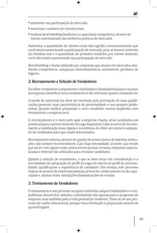 63
• aumentar sua participação de mercado;
• aumentar o número de clientes reais;
• realizar benchmarking (melhorar a capacidade competitiva, através do
estudo sistematizado das melhores práticas de mercado).
Aumentar a quantidade de clientes reais não significa necessariamente que
você estará aumentando a participação de mercado, pois, se houver aumento
da clientela real e a quantidade de produtos vendidos por cliente diminuir,
você não estará aumentando sua participação de mercado.
Benchmarking é muito utilizado por empresas que atuam em mercados alta-
mente competitivos: autopeças, eletrodomésticos, automóveis, produtos de
higiene.
2. Recrutamento e Seleção de Vendedores
Escolher vendedores competentes e habilitados é fundamental para o sucesso
da empresa. Identificar bons vendedores é tão relevante quanto comandá-los.
A tarefa de selecioná-los deve ser nor­teada pela percepção de suas qualifi-
cações pessoais, suas características de personalidade e seu preparo profis-
sional. Quanto melhor preparado o novo vendedor, menos dispêndio com
treinamento a empresa terá.
O recrutamento é o meio pelo qual a empresa chama, atrai candidatos em
potencial para o preenchimento de vaga disponível. Cabe ao setor de recruta-
mento a viabilização mais rápida e econômica de obter um número adequa-
do de candidatos para que sejam selecionados.
Recrutamento interno,através de quadro de avisos,banco de talentos,indica-
ções, são sempre recomendáveis. Caso haja necessidade, já neste caso tendo
que arcar com algum custo, anúncios em jornais, revistas, empresas especia-
lizadas e Internet são utilizados para recrutar candidatos.
Quanto à seleção de vendedores, o que se deve levar em consideração é a
necessidade da adequação do perfil da vaga em aberto ao perfil de persona-
lidade, qualificações e experiência do candidato. Em vendas, este processo
realiza-se através de entrevista pes­soal, provas de conhecimento ou de capa-
cidade e, muitas vezes, simulações/dramatizações de vendas.
3. Treinamento de Vendedores
O treinamento é um processo no qual o indivíduo adquire habilidades e com-
petências, desenvolve atitudes, contribuindo não apenas para o progresso da
empresa, mas também para a vida pessoal do vendedor. Trata-se de um pro-
cesso de cunho educacional, porque visa a formação e preparação através de
aprendizagem.
 