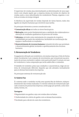 65
O supervisor de vendas atua interme­diando as determinações de seus supe-
riores com relação àquilo que a empresa deseja em termos de objetivo de
vendas, junto a seus subordinados (os vendedores). Planeja, organiza e con-
trola as vendas em tempo integral.
A eficiência da supervisão de vendas depende de vários fatores, todos eles
ligados às relações humanas que envolvem suas tarefas.
Os principais elementos a serem considerados são:
• Comunicação eficaz em todos os níveis hierárquicos.
• Motivação como ponto fundamental para a satisfação dos colaboradores e
obtenção de resultados qualitativos no processo de vendas.
• Liderança, servindo como instrumento de conquista do respeito e
credibilidade por parte dos subalternos, facilitando na coordenação das
equipes e melhorando os resultados.
• Desenvolvimento de recursos humanos, tomando decisões que permitam
o desenvolvimento global, incluindo o aperfeiçoamento dos recursos
humanos.
5. Remuneração de Vendedores
O pagamento efetuado aos vendedores, em muitas empresas, é feito de forma
mista. Geralmente é um conjunto de vencimentos, que remuneram sua pres-
tação de serviços, incluindo o salário como parte principal. O comum, no caso
de vendedores, é uma composição que inclui salário fixo e comissões.
O trabalho do vendedor, pelas suas condições e características, exige um sis-
tema de remuneração diferente daqueles que são adotados normalmente
para os demais funcionários da empresa.
Os principais sistemas de remuneração são:
5.1 Salário Fixo
É o sistema onde o vendedor recebe uma quantia fixa de dinheiro, indepen-
dentemente das vendas realizadas. É o mesmo sistema de remuneração apli-
cado à maioria do pessoal das empresas, sendo pago por período, como men-
salista, horista, etc.
Vantagens:
• Regularidade nos ganhos, seja com vendas altas ou baixas.
• Uniformidade de critério de ganho com os demais funcionários.
• Facilidade para cálculo do custo dos vendedores.
 