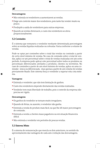 66
Desvantagens:
• Não estimula os vendedores a aumentarem as vendas.
• Exige um controle maior dos vendedores, pois tanto faz vender muito ou
pouco.
• Predispõe a saída de vendedores para outras empresas.
• Quando as vendas diminuem, o custo dos vendedores se eleva
proporcionalmente.
5.2 Comissões
É o sistema que remunera o vendedor mediante determinada porcentagem
sobre as vendas líquidas realizadas ou cobradas.Varia conforme o volume de
vendas.
Pode-se optar por comissões sobre o total das vendas ou comissão a partir
de certo nível mínimo de vendas. No caso de comissão sobre o total de ven-
das, aplica-se um percen­tual sobre o total de vendas realizadas em um certo
período. A empresa pode aplicar este percentual sobre todos os produtos ou
percentuais diferenciados atrelados a produtos, clientes ou territórios. No
caso de comissões a partir de um nível mínimo de vendas, aplica-se uma co-
missão - única ou diferenciada - mas apenas a partir de um volume de vendas
previamente fixado. Este sistema força o vendedor a superar esta cota míni-
ma.
Vantagens:
• Estimula o vendedor, que não tem limitação de ganhos.
• Custo dos vendedores depende diretamente das vendas realizadas.
• Vendedor tem mais liberdade de trabalho, pois o controle da empresa não
precisa ser rígido.
Desvantagens:
• Os ganhos do vendedor se tornam muito irregulares.
• Quando de férias, ou ausente, o vendedor não ganha.
• Estimula a venda do produto mais fácil, ou que lhe dê maior porcentagem
de comissão.
• Estimula a venda a clientes maus pagadores ou em situação financeira
difícil.
• Não estimula o vendedor em períodos de poucas vendas.
5.3 Sistema Misto
É o sistema de remuneração que mescla os dois anteriores, no sentido do
aproveitamento das vantagens de cada um e redução das desvantagens.
 