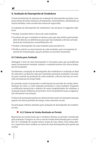 68
6. Avaliação do Desempenho de Vendedores
O desenvolvimento de sistemas de avaliação de desempenho permite à em-
presa tomar decisões relativas a treinamento, retreinamento, substituição ou
outras medidas, como revisão das rotinas de supervisão.
A avaliação do desempenho de vendedores visa alcançar os seguintes obje-
tivos:
• Avaliar os pontos fortes e fracos de cada vendedor.
• Localizar em que o vendedor se destaca, para que seja melhor aproveitado,
além de detectar as deficiências para que seja realizada a devida correção
através de treinamento, aconselhamento, etc.
• Avaliar o desempenho de cada vendedor para incentivá-lo.
• Verificar mérito ou merecimento de cada vendedor, para recompensá-lo
através de remuneração, seja por prêmio ou incentivo monetário.
6.1 Critérios para Avaliação
Distinguir o bom do mau desempenho é necessário para que providências
sejam prontamente tomadas, visando o restabeleci­men­to dos níveis deseja-
dos de resultados.
Geralmente a avaliação do desempenho dos vendedores é realizada ao final
de cada mês e ao final de cada ano. O período mensal de avaliação é necessá-
rio para controle da produção de cada vendedor, a fim de executar as corre-
ções necessárias em tempo hábil.
Já o período anual corresponde à confrontação da previsão de vendas, deter-
minação de cotas e o total realizado pertinente a cada vendedor. Enquanto
a verificação mensal tem o objetivo de sanar irregularidades do cotidiano, a
avaliação anual é definitiva do período e serve de parâmetro para a organiza-
ção interpretar sua situação.
Critérios de premiação podem ser desenvolvidos tanto em situações mensais,
quanto em outros períodos de tempo, como semestre ou ano.
Os principais critérios adotados para avaliação de desempenho de vendedo-
res são:
►► 6.1.1 Volume de Vendas Realizado no Período
Representa as vendas totais que o vendedor efetuou no período considerado
pela avaliação. Compara-se com a cota de vendas determinada para o vende-
dor. Se o resultado de vendas estiver acima da cota, ótimo. Caso esteja abai-
xo, o supervisor deve verificar as razões do mau desempenho pela queda nas
vendas.
 