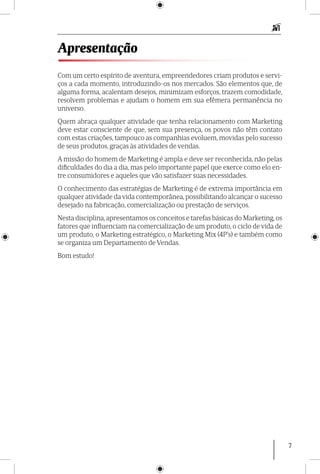 7
Com um certo espírito de aventura, empreendedores criam produtos e servi-
ços a cada momento, introduzindo-os nos mercados. São elementos que, de
alguma forma, acalentam desejos, minimizam esforços, trazem comodidade,
resolvem problemas e ajudam o homem em sua efêmera permanência no
universo.
Quem abraça qualquer atividade que tenha relacionamento com Marketing
deve estar consciente de que, sem sua presença, os povos não têm contato
com estas criações, tampouco as companhias evoluem, movidas pelo sucesso
de seus produtos, graças às atividades de vendas.
A missão do homem de Marketing é ampla e deve ser reconhecida, não pelas
dificuldades do dia a dia, mas pelo importante papel que exerce como elo en-
tre consumidores e aqueles que vão satisfazer suas necessidades.
O conhecimento das estratégias de Marketing é de extrema importância em
qualquer atividade da vida contemporânea, possibilitando alcançar o sucesso
desejado na fabricação, comercialização ou prestação de serviços.
Nesta disciplina, apresentamos os conceitos e tarefas básicas do Marketing, os
fatores que influenciam na comercialização de um produto, o ciclo de vida de
um produto, o Marketing estratégico, o Marketing Mix (4P’s) e também como
se organiza um Departamento de Vendas.
Bom estudo!
Apresentação
 
