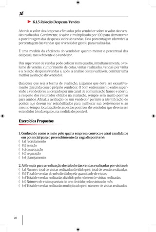 70
►► 6.1.5 Relação Despesas/Vendas
Aborda o valor das despesas efetuadas pelo vendedor sobre o valor das ven-
das realizadas. Geralmente, o valor é multiplicado por 100 para demonstrar
a porcentagem das despesas sobre as vendas. Essa porcentagem identifica a
porcentagem das vendas que o vendedor gastou para realizá-las.
É uma medida da eficiência do vendedor: quanto menor o percentual das
despesas, mais eficiente é o vendedor.
Um supervisor de vendas pode colocar num quadro, simultaneamente, o vo-
lume de vendas, cumprimento de cotas, visitas realizadas, vendas por visita
e a relação despesas/vendas e, após a análise destas variáveis, concluir uma
melhor avaliação do vendedor.
Qualquer que seja a forma de avaliação, julgamos que deva ser exaustiva-
mente discutida com o próprio vendedor. O bom entrosamento entre super-
visão e vendedores, alicerçado por um canal de comunicação franco e aberto,
a respeito dos resultados obtidos na avaliação, sempre será muito positivo
para ambos. Afinal, a avaliação de um vendedor permite a identificação de
pontos que devem ser retrabalhados para melhorar sua performance e, ao
mesmo tempo, localização de aspectos positivos do vendedor que devem ser
estendidos à toda equipe, na medida do possível.
Exercícios Propostos
1. Conhecido como o meio pelo qual a empresa convoca e atrai candidatos
em potencial para o preenchimento da vaga disponível é:
( ) a) recrutamento
( ) b) seleção
( ) c) convocação
( ) d) separação
( ) e) planejamento
2.A fórmula para a realização do cálculo das vendas realizadas por visitas é:
( ) a) Número total de visitas realizadas dividido pelo total de vendas realizadas.
( ) b) Total de vendas do mês dividido pela quantidade de visitas.
( ) c) Total de vendas realizadas dividido pelo número de visitas realizadas.
( ) d) Número de visitas parciais do ano dividido pelas visitas do mês.
( ) e) Total de vendas realizadas multiplicado pelo número de visitas realizadas.
 