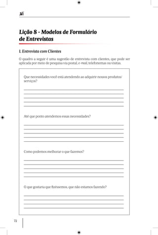 72
1. Entrevista com Clientes
O quadro a seguir é uma sugestão de entrevista com clientes, que pode ser
aplicada por meio de pesquisa via postal, e-mail, telefonemas ou visitas.
Lição 8 - Modelos de Formulário
de Entrevistas
Que necessidades você está atendendo ao adquirir nossos produtos/
serviços?
___________________________________________________________
___________________________________________________________
___________________________________________________________
___________________________________________________________
___________________________________________________________
Até que ponto atendemos essas necessidades?
___________________________________________________________
___________________________________________________________
___________________________________________________________
___________________________________________________________
___________________________________________________________
Como podemos melhorar o que fazemos?
___________________________________________________________
___________________________________________________________
___________________________________________________________
___________________________________________________________
___________________________________________________________
O que gostaria que fizéssemos, que não estamos fazendo?
___________________________________________________________
___________________________________________________________
___________________________________________________________
___________________________________________________________
 