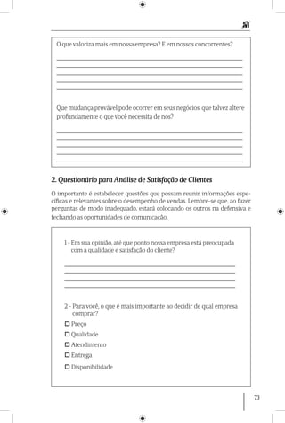 73
O que valoriza mais em nossa empresa? E em nossos concorrentes?
_____________________________________________________________
_____________________________________________________________
_____________________________________________________________
_____________________________________________________________
_____________________________________________________________
Que mudança provável pode ocorrer em seus negócios, que talvez altere
profundamente o que você necessita de nós?
_____________________________________________________________
_____________________________________________________________
_____________________________________________________________
_____________________________________________________________
_____________________________________________________________
2. Questionário para Análise de Satisfação de Clientes
O importante é estabelecer questões que possam reunir informações espe-
cíficas e relevantes sobre o desempenho de vendas. Lembre-se que, ao fazer
perguntas de modo inadequado, estará colocando os outros na defensiva e
fechando as oportunidades de comunicação.
1 - Em sua opinião, até que ponto nossa empresa está preocupada
com a qualidade e satisfação do cliente?
________________________________________________________
________________________________________________________
________________________________________________________
________________________________________________________
2 - Para você, o que é mais importante ao decidir de qual empresa
comprar?
 Preço
 Qualidade
 Atendimento
 Entrega
 Disponibilidade
 