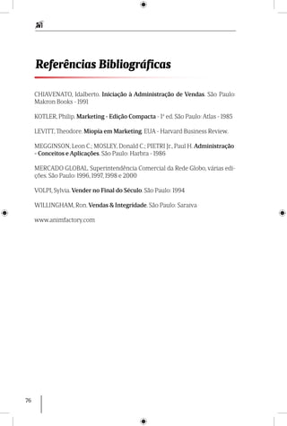 76
Referências Bibliográficas
CHIAVENATO, Idalberto. Iniciação à Administração de Vendas. São Paulo:
Makron Books - 1991
KOTLER, Philip. Marketing - Edição Compacta - 1ª ed. São Paulo: Atlas - 1985
LEVITT, Theodore. Miopia em Marketing. EUA - Harvard Business Review.
MEGGINSON, Leon C.; MOSLEY, Donald C.; PIETRI Jr., Paul H. Administração
- Conceitos e Aplicações. São Paulo: Harbra - 1986
MERCADO GLOBAL. Superintendência Comercial da Rede Globo, várias edi-
ções. São Paulo: 1996, 1997, 1998 e 2000
VOLPI, Sylvia. Vender no Final do Século. São Paulo: 1994
WILLINGHAM, Ron. Vendas & Integridade. São Paulo: Saraiva
www.animfactory.com
 