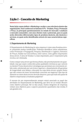 8
Lição 1 - Conceito de Marketing
Nesta lição vamos definir o Marketing e avaliar a sua relevância dentro das
organizações. Você conhecerá os famosos 4 P’s - Produto, Praça, Promoção
e Preço, os principais questionamentos no estudo de mercado e analisará
o mercado consumidor, com seus clientes reais e potenciais, para os quais
serão oferecidos diferenciados tipos de produtos duráveis, não duráveis e
serviços, os quais serão identificados através de suas características espe-
cíficas.
1. Departamento de Marketing
O Departamento de Marketing de uma empresa é como uma frondosa árvo-
re, possuin­do muitas ramificações. Podemos identificar vários subsistemas,
como Promoção e Propaganda, Pesquisa, Distribuição e Logística, Estrutura
de Preços, Análise da Concorrência, entre outros, como galhos importantes
dessa árvore. A área de Vendas é a mais importante, pois é responsável pela
receita a ser otimizada.
Como compor uma árvore que forneça frutos,não priori­tariamente em quan-
tidade, mas que sejam conhecidos pelas qualidades intrínsecas que cativem
os clientes? Como desenvolver estratégias que permitam um crescimento só-
lido onde, estruturado por um tronco vigoroso, o departamento dê garantias
de longevidade sem limites, colocando na copa dessa árvore sempre frutos
que não cessem de trazer lucratividade crescente aos negócios? Que tipo de
alimento as raízes dessa árvore deverão absorver, para que tudo isto passe de
objetivo empresarial a resultados palpáveis?
O sucesso de um empreendimento sempre estará associado ao papel das
atividades do Departamento de Marketing, que deve ter as vendas eficazes
como objetivo principal. Até os dias atuais, muitos dirigentes de empresas
voltam seus objetivos para o aspecto puramente quantitativo das vendas. É
um grande erro.
 