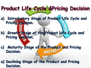 Product Life Cycle &Pricing Decision
a) Introductory Stage of Product Life Cycle and
Pricing Decision.
b) Growth Stage of the Product Life Cycle and
Pricing Decision.
c) Maturity Stage of the Product and Pricing
Decision.
a) Declining Stage of the Product and Pricing
Decision.
 
