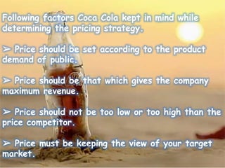 Following factors Coca Cola kept in mind while
determining the pricing strategy.
➢ Price should be set according to the product
demand of public.
➢ Price should be that which gives the company
maximum revenue.
➢ Price should not be too low or too high than the
price competitor.
➢ Price must be keeping the view of your target
market.
 
