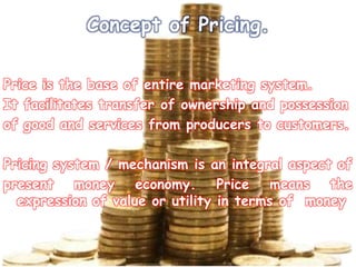 Concept of Pricing.
Price is the base of entire marketing system.
It facilitates transfer of ownership and possession
of good and services from producers to customers.
Pricing system / mechanism is an integral aspect of
present money economy. Price means the
expression of value or utility in terms of money
 