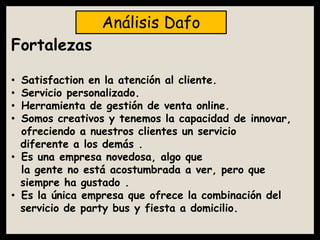 Fortalezas
• Satisfaction en la atención al cliente.
• Servicio personalizado.
• Herramienta de gestión de venta online.
• Somos creativos y tenemos la capacidad de innovar,
ofreciendo a nuestros clientes un servicio
diferente a los demás .
• Es una empresa novedosa, algo que
la gente no está acostumbrada a ver, pero que
siempre ha gustado .
• Es la única empresa que ofrece la combinación del
servicio de party bus y fiesta a domicilio.
Análisis Dafo
 
