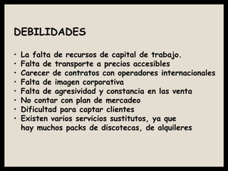 DEBILIDADES
• La falta de recursos de capital de trabajo.
• Falta de transporte a precios accesibles
• Carecer de contratos con operadores internacionales
• Falta de imagen corporativa
• Falta de agresividad y constancia en las venta
• No contar con plan de mercadeo
• Dificultad para captar clientes
• Existen varios servicios sustitutos, ya que
hay muchos packs de discotecas, de alquileres
 