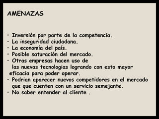 AMENAZAS
• Inversión por parte de la competencia.
• La inseguridad ciudadana.
• La economía del país.
• Posible saturación del mercado.
• Otras empresas hacen uso de
las nuevas tecnologias logrando con esto mayor
eficacia para poder operar.
• Podrian aparecer nuevos competidores en el mercado
que que cuenten con un servicio semejante.
• No saber entender al cliente .
 