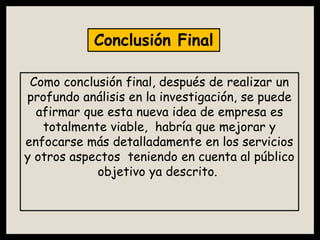 Como conclusión final, después de realizar un
profundo análisis en la investigación, se puede
afirmar que esta nueva idea de empresa es
totalmente viable, habría que mejorar y
enfocarse más detalladamente en los servicios
y otros aspectos teniendo en cuenta al público
objetivo ya descrito.
Conclusión Final
 