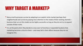 WHY TARGET A MARKET?
• Many small businesses survive by adapting to an explicit niche market (perhaps their
neighborhood) and survive by paying close attention to the needs of their existing clientele –
business that run on this model can be highly successful as long as they do not try to expand
outside of their niche.
• It is at the point when they decide to cross over to franchise or expanded locations that
marketing becomes critical to them – and many fail in their efforts because they do not
recognize this.
 