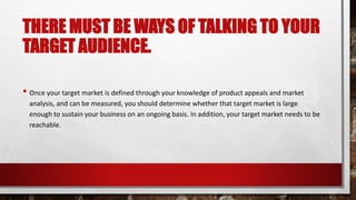 THERE MUST BE WAYS OF TALKING TO YOUR
TARGET AUDIENCE.
• Once your target market is defined through your knowledge of product appeals and market
analysis, and can be measured, you should determine whether that target market is large
enough to sustain your business on an ongoing basis. In addition, your target market needs to be
reachable.
 