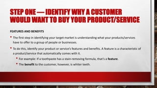 STEP ONE — IDENTIFY WHY A CUSTOMER
WOULD WANT TO BUY YOUR PRODUCT/SERVICE
FEATURES AND BENEFITS
• The first step in identifying your target market is understanding what your products/services
have to offer to a group of people or businesses.
• To do this, identify your product or service’s features and benefits. A feature is a characteristic of
a product/service that automatically comes with it.
• For example: If a toothpaste has a stain-removing formula, that’s a feature.
• The benefit to the customer, however, is whiter teeth.
 