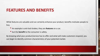 FEATURES AND BENEFITS
While features are valuable and can certainly enhance your product, benefits motivate people to
buy.
• An example is anti-lock brakes; they are features on a car.
• but the benefit to the consumer is safety.
By knowing what your product/service has to offer and what will make customers respond, you
can begin to identify common characteristics of your potential market.
 