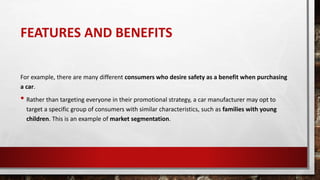 FEATURES AND BENEFITS
For example, there are many different consumers who desire safety as a benefit when purchasing
a car.
• Rather than targeting everyone in their promotional strategy, a car manufacturer may opt to
target a specific group of consumers with similar characteristics, such as families with young
children. This is an example of market segmentation.
 