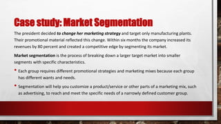 Case study: Market Segmentation
The president decided to change her marketing strategy and target only manufacturing plants.
Their promotional material reflected this change. Within six months the company increased its
revenues by 80 percent and created a competitive edge by segmenting its market.
Market segmentation is the process of breaking down a larger target market into smaller
segments with specific characteristics.
• Each group requires different promotional strategies and marketing mixes because each group
has different wants and needs.
• Segmentation will help you customize a product/service or other parts of a marketing mix, such
as advertising, to reach and meet the specific needs of a narrowly defined customer group.
 