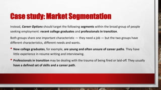 Case study: Market Segmentation
Instead, Career Options should target the following segments within the broad group of people
seeking employment: recent college graduates and professionals in transition.
Both groups share one important characteristic — they need a job — but the two groups have
different characteristics, different needs and wants.
• New college graduates, for example, are young and often unsure of career paths. They have
little experience in resume writing and interviewing.
• Professionals in transition may be dealing with the trauma of being fired or laid-off. They usually
have a defined set of skills and a career path.
 