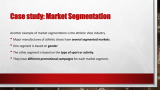 Case study: Market Segmentation
Another example of market segmentation is the athletic shoe industry.
• Major manufactures of athletic shoes have several segmented markets.
• One segment is based on gender
• The other segment is based on the type of sport or activity.
• They have different promotional campaigns for each market segment.
 