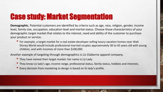 Case study: Market Segmentation
Demographic. Potential customers are identified by criteria such as age, race, religion, gender, income
level, family size, occupation, education level and marital status. Choose those characteristics of your
demographic target market that relates to the interest, need and ability of the customer to purchase
your product or service.
• For example, a target market for a real estate developer selling luxury vacation homes near Walt
Disney World would include professional married couples approximately 30 to 45 years old with young
children, and with incomes of more than $100,000.
Another example of targeting through demographics is Liz Claiborne apparel company.
• They have named their target market: her name is Liz Lady.
• They know Liz lady’s age, income range, professional status, family status, hobbies and interests.
• Every decision from marketing to design is based on liz lady’s profile.
 