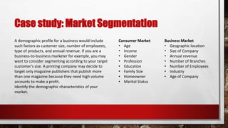 Case study: Market Segmentation
Business Market
• Geographic location
• Size of Company
• Annual revenue
• Number of Branches
• Number of Employees
• Industry
• Age of Company
Consumer Market
• Age
• Income
• Gender
• Profession
• Education
• Family Size
• Homeowner
• Marital Status
A demographic profile for a business would include
such factors as customer size, number of employees,
type of products, and annual revenue. If you are a
business-to-business marketer for example, you may
want to consider segmenting according to your target
customer’s size. A printing company may decide to
target only magazine publishers that publish more
than one magazine because they need high volume
accounts to make a profit.
Identify the demographic characteristics of your
market.
 