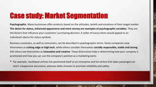 Case study: Market Segmentation
Psychographic. Many businesses offer products based on the attitudes, beliefs and emotions of their target market.
The desire for status, enhanced appearance and more money are examples of psychographic variables. They are
the factors that influence your customers’ purchasing decision. A seller of luxury items would appeal to an
individual’s desire for status symbols.
Business customers, as well as consumers, can be described in psychographic terms. Some companies view
themselves as cutting edge or high tech, while others consider themselves socially responsible, stable and strong.
Still others see themselves as innovative and creative. These distinctions help in determining how your company is
positioned and how you can use the company’s position as a marketing tactic.
• For example: southwest airlines has positioned itself as an innovative and fun airline that takes passengers on
short, inexpensive excursions, whereas delta chooses to promote reliability and safety.
 
