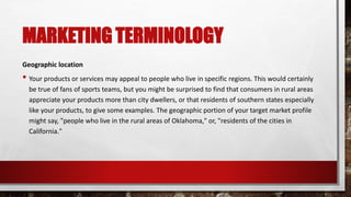 MARKETING TERMINOLOGY
Geographic location
• Your products or services may appeal to people who live in specific regions. This would certainly
be true of fans of sports teams, but you might be surprised to find that consumers in rural areas
appreciate your products more than city dwellers, or that residents of southern states especially
like your products, to give some examples. The geographic portion of your target market profile
might say, "people who live in the rural areas of Oklahoma," or, "residents of the cities in
California."
 
