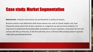 Case study: Market Segmentation
Behavioristic. Products and services are purchased for a variety of reasons.
Business owners must determine what those reasons are, such as: brand, loyalty, cost, how
frequently and at what time of year customers in a segment use and consume products. It’s
important to understand the buying habits and patterns of your customers. Consumers do not rush
and buy the first car they see, or the first sofa they sit on. A fortune 500 company doesn’t typically
make quick purchasing decisions.
 