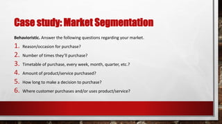 Case study: Market Segmentation
Behavioristic. Answer the following questions regarding your market.
1. Reason/occasion for purchase?
2. Number of times they’ll purchase?
3. Timetable of purchase, every week, month, quarter, etc.?
4. Amount of product/service purchased?
5. How long to make a decision to purchase?
6. Where customer purchases and/or uses product/service?
 