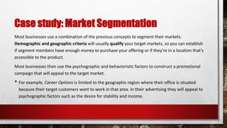 Case study: Market Segmentation
Most businesses use a combination of the previous concepts to segment their markets.
Demographic and geographic criteria will usually qualify your target markets, so you can establish
if segment members have enough money to purchase your offering or if they’re in a location that’s
accessible to the product.
Most businesses then use the psychographic and behavioristic factors to construct a promotional
campaign that will appeal to the target market.
• For example, Career Options is limited to the geographic region where their office is situated
because their target customers want to work in that area. In their advertising they will appeal to
psychographic factors such as the desire for stability and income.
 