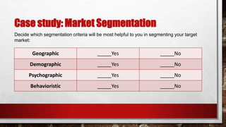 Case study: Market Segmentation
Decide which segmentation criteria will be most helpful to you in segmenting your target
market:
Geographic _____Yes _____No
Demographic _____Yes _____No
Psychographic _____Yes _____No
Behavioristic _____Yes _____No
 