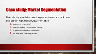 Case study: Market Segmentation
Next, identify what is important to your customers and rank these
on a scale of high, medium, low or not at all.
1. Are they price sensitive?
2. Are they looking for the highest quality?
3. Is great customer service important?
4. Or, is location a deciding factor?
 