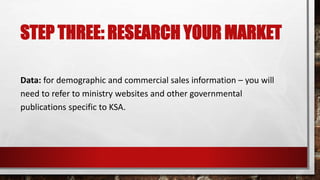 STEP THREE: RESEARCH YOUR MARKET
Data: for demographic and commercial sales information – you will
need to refer to ministry websites and other governmental
publications specific to KSA.
 