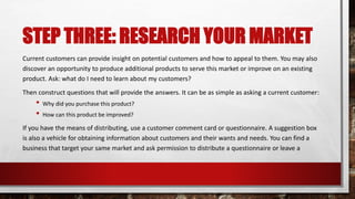 STEP THREE: RESEARCH YOUR MARKET
Current customers can provide insight on potential customers and how to appeal to them. You may also
discover an opportunity to produce additional products to serve this market or improve on an existing
product. Ask: what do I need to learn about my customers?
Then construct questions that will provide the answers. It can be as simple as asking a current customer:
• Why did you purchase this product?
• How can this product be improved?
If you have the means of distributing, use a customer comment card or questionnaire. A suggestion box
is also a vehicle for obtaining information about customers and their wants and needs. You can find a
business that target your same market and ask permission to distribute a questionnaire or leave a
 