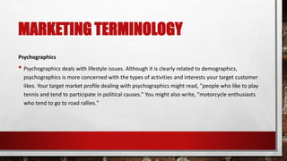 MARKETING TERMINOLOGY
Psychographics
• Psychographics deals with lifestyle issues. Although it is clearly related to demographics,
psychographics is more concerned with the types of activities and interests your target customer
likes. Your target market profile dealing with psychographics might read, "people who like to play
tennis and tend to participate in political causes." You might also write, "motorcycle enthusiasts
who tend to go to road rallies."
 