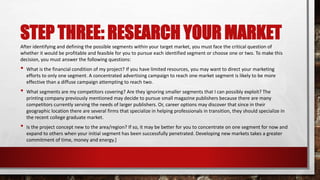 STEP THREE: RESEARCH YOUR MARKET
After identifying and defining the possible segments within your target market, you must face the critical question of
whether it would be profitable and feasible for you to pursue each identified segment or choose one or two. To make this
decision, you must answer the following questions:
• What is the financial condition of my project? If you have limited resources, you may want to direct your marketing
efforts to only one segment. A concentrated advertising campaign to reach one market segment is likely to be more
effective than a diffuse campaign attempting to reach two.
• What segments are my competitors covering? Are they ignoring smaller segments that I can possibly exploit? The
printing company previously mentioned may decide to pursue small magazine publishers because there are many
competitors currently serving the needs of larger publishers. Or, career options may discover that since in their
geographic location there are several firms that specialize in helping professionals in transition, they should specialize in
the recent college graduate market.
• Is the project concept new to the area/region? If so, it may be better for you to concentrate on one segment for now and
expand to others when your initial segment has been successfully penetrated. Developing new markets takes a greater
commitment of time, money and energy.]
 