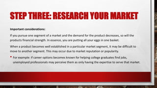 STEP THREE: RESEARCH YOUR MARKET
Important considerations:
If you pursue one segment of a market and the demand for the product decreases, so will the
products financial strength. In essence, you are putting all your eggs in one basket.
When a product becomes well established in a particular market segment, it may be difficult to
move to another segment. This may occur due to market reputation or popularity.
• For example: if career options becomes known for helping college graduates find jobs,
unemployed professionals may perceive them as only having the expertise to serve that market.
 