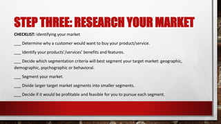STEP THREE: RESEARCH YOUR MARKET
CHECKLIST: identifying your market
___ Determine why a customer would want to buy your product/service.
___ Identify your products’/services’ benefits and features.
___ Decide which segmentation criteria will best segment your target market: geographic,
demographic, psychographic or behavioral.
___ Segment your market.
___ Divide larger target market segments into smaller segments.
___ Decide if it would be profitable and feasible for you to pursue each segment.
 