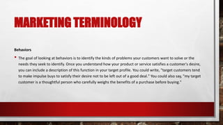 MARKETING TERMINOLOGY
Behaviors
• The goal of looking at behaviors is to identify the kinds of problems your customers want to solve or the
needs they seek to identify. Once you understand how your product or service satisfies a customer's desire,
you can include a description of this function in your target profile. You could write, "target customers tend
to make impulse buys to satisfy their desire not to be left out of a good deal." You could also say, "my target
customer is a thoughtful person who carefully weighs the benefits of a purchase before buying."
 