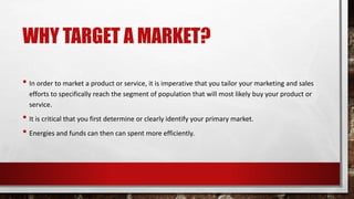 WHY TARGET A MARKET?
• In order to market a product or service, it is imperative that you tailor your marketing and sales
efforts to specifically reach the segment of population that will most likely buy your product or
service.
• It is critical that you first determine or clearly identify your primary market.
• Energies and funds can then can spent more efficiently.
 