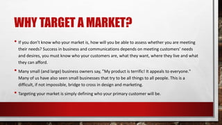WHY TARGET A MARKET?
• If you don’t know who your market is, how will you be able to assess whether you are meeting
their needs? Success in business and communications depends on meeting customers’ needs
and desires, you must know who your customers are, what they want, where they live and what
they can afford.
• Many small (and large) business owners say, ”My product is terrific! It appeals to everyone."
Many of us have also seen small businesses that try to be all things to all people. This is a
difficult, if not impossible, bridge to cross in design and marketing.
• Targeting your market is simply defining who your primary customer will be.
 