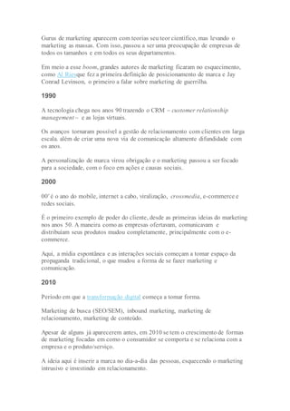 Gurus de marketing aparecem com teorias seu teor científico, mas levando o
marketing as massas. Com isso, passou a ser uma preocupação de empresas de
todos os tamanhos e em todos os seus departamentos.
Em meio a esse boom, grandes autores de marketing ficaram no esquecimento,
como Al Riesque fez a primeira definição de posicionamento de marca e Jay
Conrad Levinson, o primeiro a falar sobre marketing de guerrilha.
1990
A tecnologia chega nos anos 90 trazendo o CRM – customer relationship
management – e as lojas virtuais.
Os avanços tornaram possível a gestão de relacionamento com clientes em larga
escala. além de criar uma nova via de comunicação altamente difundidade com
os anos.
A personalização de marca virou obrigação e o marketing passou a ser focado
para a sociedade, com o foco em ações e causas sociais.
2000
00′ é o ano do mobile, internet a cabo, viralização, crossmedia, e-commerce e
redes sociais.
É o primeiro exemplo de poder do cliente, desde as primeiras ideias do marketing
nos anos 50. A maneira como as empresas ofertavam, comunicavam e
distribuíam seus produtos mudou completamente, principalmente com o e-
commerce.
Aqui, a mídia espontânea e as interações sociais começam a tomar espaço da
propaganda tradicional, o que mudou a forma de se fazer marketing e
comunicação.
2010
Período em que a transformação digital começa a tomar forma.
Marketing de busca (SEO/SEM), inbound marketing, marketing de
relacionamento, marketing de conteúdo.
Apesar de alguns já aparecerem antes, em 2010 se tem o crescimento de formas
de marketing focadas em como o consumidor se comporta e se relaciona com a
empresa e o produto/serviço.
A ideia aqui é inserir a marca no dia-a-dia das pessoas, esquecendo o marketing
intrusivo e investindo em relacionamento.
 
